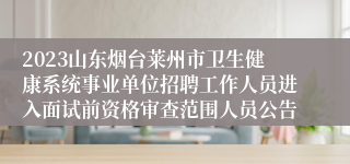 2023山东烟台莱州市卫生健康系统事业单位招聘工作人员进入面试前资格审查范围人员公告