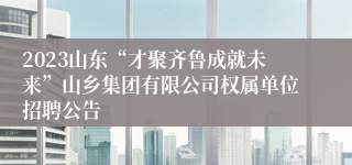 2023山东“才聚齐鲁成就未来”山乡集团有限公司权属单位招聘公告