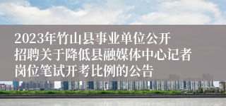 2023年竹山县事业单位公开招聘关于降低县融媒体中心记者岗位笔试开考比例的公告