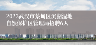 2023武汉市蔡甸区沉湖湿地自然保护区管理局招聘6人