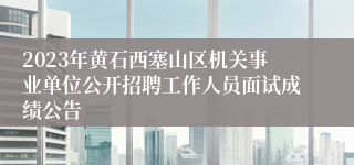 2023年黄石西塞山区机关事业单位公开招聘工作人员面试成绩公告