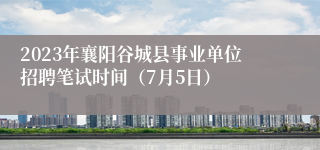 2023年襄阳谷城县事业单位招聘笔试时间（7月5日）