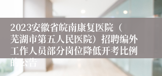 2023安徽省皖南康复医院（芜湖市第五人民医院）招聘编外工作人员部分岗位降低开考比例的公告