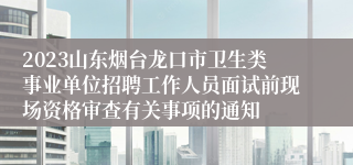 2023山东烟台龙口市卫生类事业单位招聘工作人员面试前现场资格审查有关事项的通知