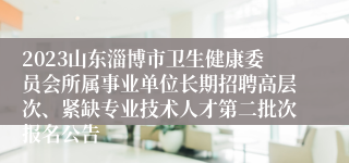 2023山东淄博市卫生健康委员会所属事业单位长期招聘高层次、紧缺专业技术人才第二批次报名公告