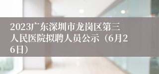 2023广东深圳市龙岗区第三人民医院拟聘人员公示（6月26日）