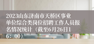 2023山东济南市天桥区事业单位综合类岗位招聘工作人员报名情况统计（截至6月26日16：00）