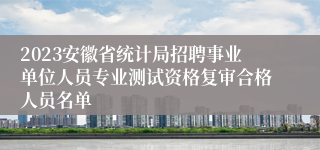 2023安徽省统计局招聘事业单位人员专业测试资格复审合格人员名单