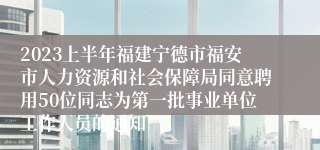 2023上半年福建宁德市福安市人力资源和社会保障局同意聘用50位同志为第一批事业单位工作人员的通知