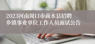 2023河南周口市商水县招聘乡镇事业单位工作人员面试公告