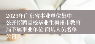 2023年广东省事业单位集中公开招聘高校毕业生梅州市教育局下属事业单位 面试人员名单公告