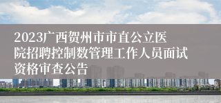 2023广西贺州市市直公立医院招聘控制数管理工作人员面试资格审查公告