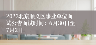 2023北京顺义区事业单位面试公告面试时间：6月30日至7月2日