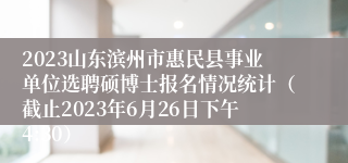 2023山东滨州市惠民县事业单位选聘硕博士报名情况统计（截止2023年6月26日下午4:30）