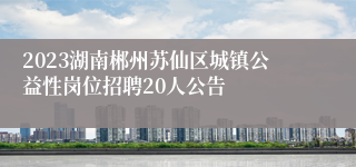 2023湖南郴州苏仙区城镇公益性岗位招聘20人公告