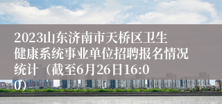 2023山东济南市天桥区卫生健康系统事业单位招聘报名情况统计（截至6月26日16:00）