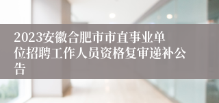 2023安徽合肥市市直事业单位招聘工作人员资格复审递补公告