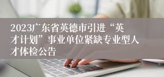 2023广东省英德市引进“英才计划”事业单位紧缺专业型人才体检公告