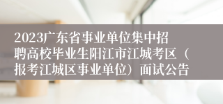 2023广东省事业单位集中招聘高校毕业生阳江市江城考区（报考江城区事业单位）面试公告