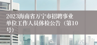 2023海南省万宁市招聘事业单位工作人员体检公告（第10号）