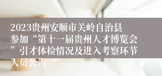 2023贵州安顺市关岭自治县参加“第十一届贵州人才博览会”引才体检情况及进入考察环节人员公告