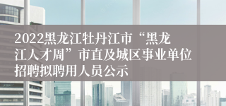 2022黑龙江牡丹江市“黑龙江人才周”市直及城区事业单位招聘拟聘用人员公示