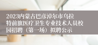 2023内蒙古巴彦淖尔市乌拉特前旗医疗卫生专业技术人员校园招聘（第一场）拟聘公示