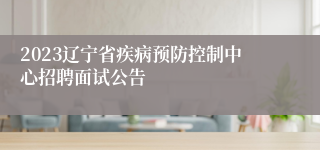 2023辽宁省疾病预防控制中心招聘面试公告