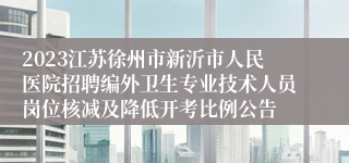 2023江苏徐州市新沂市人民医院招聘编外卫生专业技术人员岗位核减及降低开考比例公告