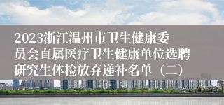 2023浙江温州市卫生健康委员会直属医疗卫生健康单位选聘研究生体检放弃递补名单（二）