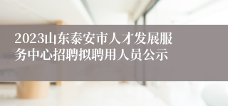 2023山东泰安市人才发展服务中心招聘拟聘用人员公示