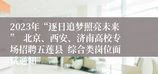 2023年“逐日追梦照亮未来”  北京、西安、济南高校专场招聘五莲县  综合类岗位面试通知