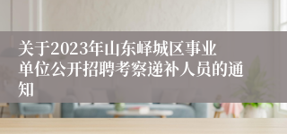 关于2023年山东峄城区事业单位公开招聘考察递补人员的通知