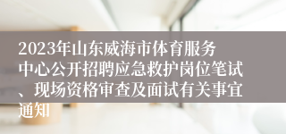 2023年山东威海市体育服务中心公开招聘应急救护岗位笔试、现场资格审查及面试有关事宜通知