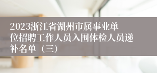 2023浙江省湖州市属事业单位招聘工作人员入围体检人员递补名单（三）