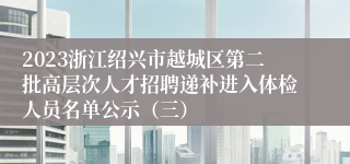 2023浙江绍兴市越城区第二批高层次人才招聘递补进入体检人员名单公示（三）