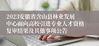 2023安徽省含山县林业发展中心面向高校引进专业人才资格复审结果及其他事项公告