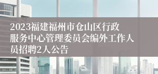 2023福建福州市仓山区行政服务中心管理委员会编外工作人员招聘2人公告