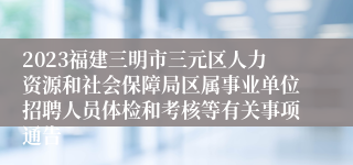 2023福建三明市三元区人力资源和社会保障局区属事业单位招聘人员体检和考核等有关事项通告