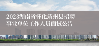 2023湖南省怀化靖州县招聘事业单位工作人员面试公告