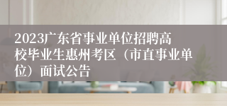 2023广东省事业单位招聘高校毕业生惠州考区（市直事业单位）面试公告