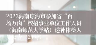 2023海南琼海市参加省“百场万岗”校招事业单位工作人员（海南师范大学站）递补体检人员公告（21号）