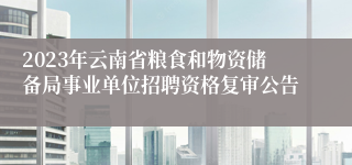 2023年云南省粮食和物资储备局事业单位招聘资格复审公告