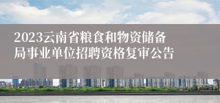 2023云南省粮食和物资储备局事业单位招聘资格复审公告