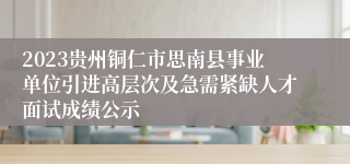 2023贵州铜仁市思南县事业单位引进高层次及急需紧缺人才面试成绩公示