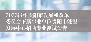 2023贵州贵阳市发展和改革委员会下属事业单位贵阳市能源发展中心招聘专业测试公告