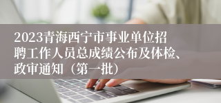 2023青海西宁市事业单位招聘工作人员总成绩公布及体检、政审通知（第一批）