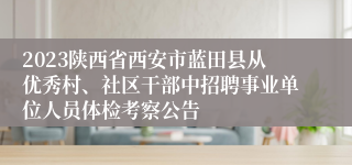 2023陕西省西安市蓝田县从优秀村、社区干部中招聘事业单位人员体检考察公告