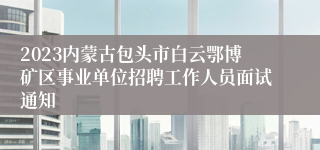 2023内蒙古包头市白云鄂博矿区事业单位招聘工作人员面试通知