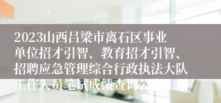 2023山西吕梁市离石区事业单位招才引智、教育招才引智、招聘应急管理综合行政执法大队工作人员笔试成绩查询公告